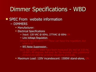Dimmer Specifications - WBD
   SPEC From website information
    – DIMMERS
        Manufacturer:
        Electrical Specifications
           – Input: 120 VAC @ 60Hz, 277VAC @ 60Hz OK
           – Line Voltage Regulation
           Where is specification???? These can have line regulation, but
             what is it?
           – RFI Noise Suppression
           Sure, but what??? WBD have been measured (by me) at 110 ms,
             10-90% 90 degrees, full load. So “De-buzzing” coils (additional
             chokes) are sold for sensitive situations and loads.
        Maximum Load: 120V incandescent: 1500W stand-alone, OK
 