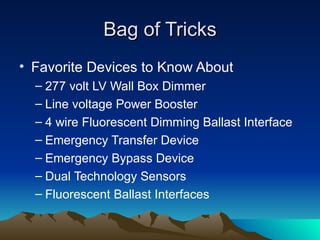 Bag of Tricks
• Favorite Devices to Know About
  – 277 volt LV Wall Box Dimmer
  – Line voltage Power Booster
  – 4 wire Fluorescent Dimming Ballast Interface
  – Emergency Transfer Device
  – Emergency Bypass Device
  – Dual Technology Sensors
  – Fluorescent Ballast Interfaces
 