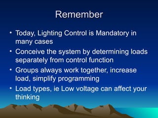 Remember
• Today, Lighting Control is Mandatory in
  many cases
• Conceive the system by determining loads
  separately from control function
• Groups always work together, increase
  load, simplify programming
• Load types, ie Low voltage can affect your
  thinking
 