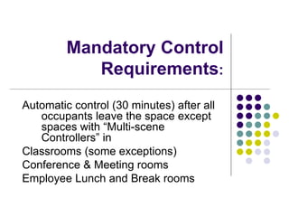 Mandatory Control
            Requirements:
Automatic control (30 minutes) after all
   occupants leave the space except
   spaces with “Multi-scene
   Controllers” in
Classrooms (some exceptions)
Conference & Meeting rooms
Employee Lunch and Break rooms
 