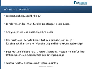 WICHTIGSTE LEARNINGS
 Setzen Sie die Kundenbrille auf
 Je relevanter der Inhalt für den Empfänger, desto besser
 Analysieren Sie und nutzen Sie Ihre Daten
 Der Customer Lifecycle Ansatz hat sich bewährt und sorgt
für eine nachhaltigere Kundenbindung und höhere Umsatzbeiträge
 Best Practice bleibt eine 1:1 Personalisierung. Nutzen Sie hierfür ihre
Online-Daten. Sie machen 96% des Datenpools aus
 Testen, Testen, Testen – und testen sie richtig!
netnomics GmbH, Copyright 2013
 