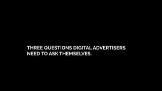 THREE QUESTIONS DIGITAL ADVERTISERS
NEED TO ASK THEMSELVES.
 