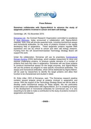 Press Release
Domainex collaborates with Sigma-Aldrich to advance the study of
epigenetic proteins involved in cancer and stem cell biology
Cambridge, UK, 15th November 2010.
Domainex Ltd., the Contract Research Organization committed to excellence
in drug discovery, today announced a collaboration with Sigma-Aldrich
(Nasdaq: SIAL) that will provide essential tools, including biochemical assays
and monoclonal antibodies, for the study of proteins involved in the rapidly
developing field of epigenetics. These epigenetic proteins regulate DNA
expression and can be critical to cancer and stem cell biology research.
Funding from the UK Government-backed Technology Strategy Board will
support this work.
Under the collaboration, Domainex will use its proprietary Combinatorial
Domain Hunting (CDH) technology, which enables researchers to clone and
express challenging proteins, to produce soluble domains of a number of
proteins that have key roles in epigenetics. Domainex will use those proteins
to construct biochemical assays for the target enzymes, and Sigma-Aldrich
will use the proteins as antigens to raise specific monoclonal antibodies. The
assays and monoclonal antibodies, which will be distributed by Sigma-Aldrich,
will be used by researchers to identify the target proteins and allow their
function to be characterized and studied in detail.
Dr. Eddy Littler, CEO of Domainex, said, “The Domainex research pipeline
contains several projects aimed at proteins involved in epigenetics and
cancer. With the support of the Technology Strategy Board we will be able to
develop useful biochemical assays for these targets. We are particularly
excited about our collaboration with Sigma-Aldrich, as it is a leading company
in the development of monoclonal antibodies for commercial use. It is very
rewarding to be able to make a contribution to the study of proteins involved in
epigenetics and disease.”
- ENDS -
 