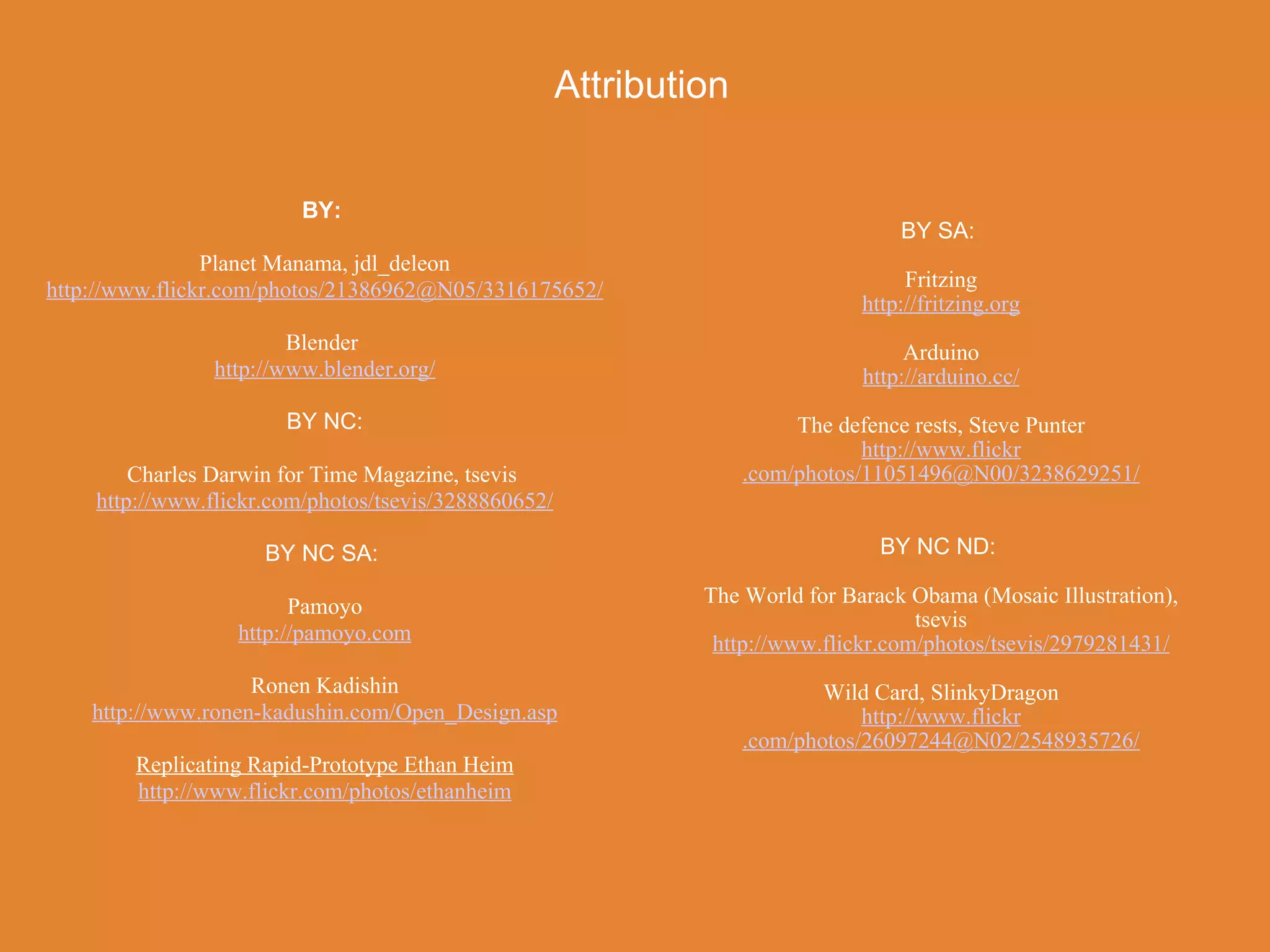 Attribution


                         BY:
                                                                                   BY SA:
                Planet Manama, jdl_deleon
http://www.flickr.com/photos/21386962@N05/3316175652/                               Fritzing
                                                                               http://fritzing.org
                        Blender                                                     Arduino
                http://www.blender.org/                                        http://arduino.cc/
                       BY NC:                                            The defence rests, Steve Punter
                                                                                http://www.flickr
        Charles Darwin for Time Magazine, tsevis                    .com/photos/11051496@N00/3238629251/
    http://www.flickr.com/photos/tsevis/3288860652/

                     BY NC SA:                                                   BY NC ND:

                        Pamoyo                                 The World for Barack Obama (Mosaic Illustration),
                                                                                     tsevis
                  http://pamoyo.com                             http://www.flickr.com/photos/tsevis/2979281431/
                    Ronen Kadishin                                          Wild Card, SlinkyDragon
    http://www.ronen-kadushin.com/Open_Design.asp                               http://www.flickr
                                                                    .com/photos/26097244@N02/2548935726/
        Replicating Rapid-Prototype Ethan Heim
        http://www.flickr.com/photos/ethanheim
 