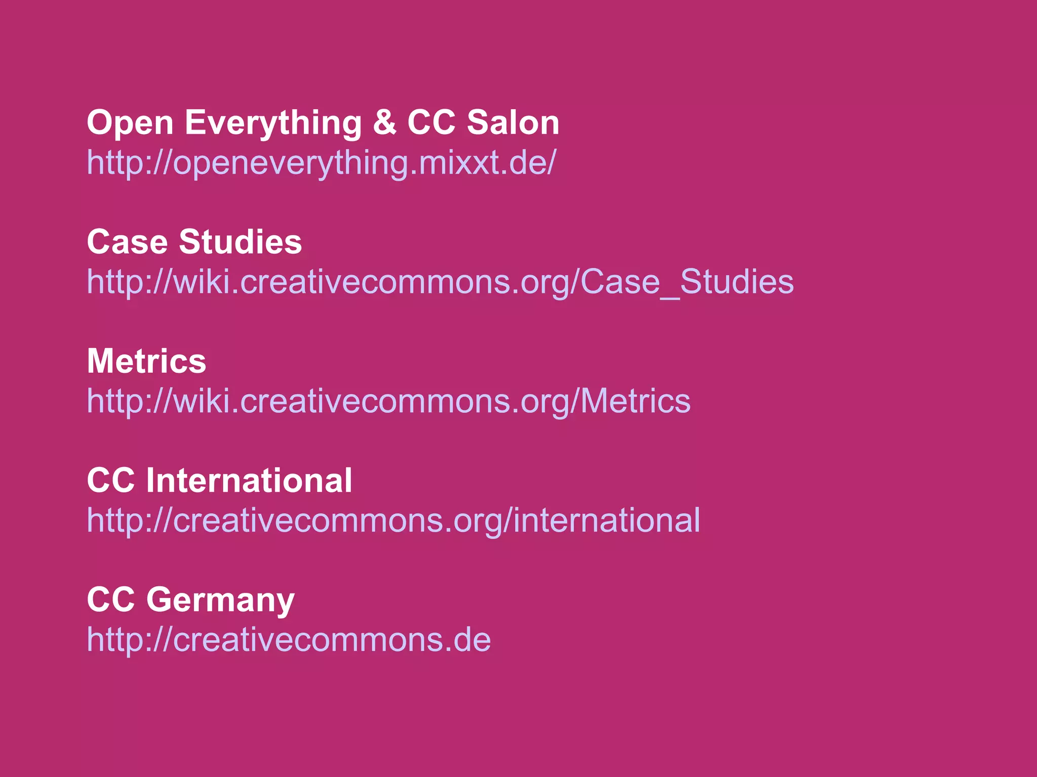 Open Everything & CC Salon
http://openeverything.mixxt.de/

Case Studies
http://wiki.creativecommons.org/Case_Studies

Metrics
http://wiki.creativecommons.org/Metrics

CC International
http://creativecommons.org/international

CC Germany
http://creativecommons.de
 