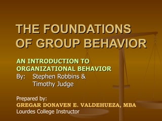 THE FOUNDATIONS OF GROUP BEHAVIOR AN INTRODUCTION TO ORGANIZATIONAL BEHAVIOR By:  Stephen Robbins &  Timothy Judge Prepared by: GREGAR DONAVEN E. VALDEHUEZA, MBA Lourdes College Instructor 