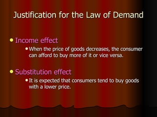Justification for the Law of Demand Income effect When the price of goods decreases, the consumer can afford to buy more of it or vice versa. Substitution effect It is expected that consumers tend to buy goods with a lower price. 