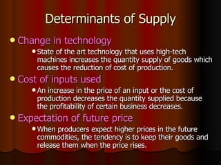 Determinants of Supply Change in technology State of the art technology that uses high-tech machines increases the quantity supply of goods which causes the reduction of cost of production. Cost of inputs used An increase in the price of an input or the cost of production decreases the quantity supplied because the profitability of certain business decreases. Expectation of future price When producers expect higher prices in the future commodities, the tendency is to keep their goods and release them when the price rises. 