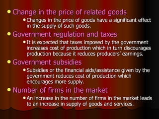 Change in the price of related goods Changes in the price of goods have a significant effect in the supply of such goods. Government regulation and taxes It is expected that taxes imposed by the government increases cost of production which in turn discourages production because it reduces producers’ earnings. Government subsidies Subsidies or the financial aids/assistance given by the government reduces cost of production which encourages more supply. Number of firms in the market An increase in the number of firms in the market leads to an increase in supply of goods and services. 