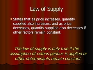 Law of Supply States that as price increases, quantity supplied also increases; and as price decreases, quantity supplied also decreases if other factors remain constant. The law of supply is only true if the assumption of ceteris paribus is applied or other determinants remain constant. 