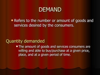 DEMAND Refers to the number or amount of goods and services desired by the consumers. Quantity demanded The amount of goods and services consumers are willing and able to buy/purchase at a given price, place, and at a given period of time. 