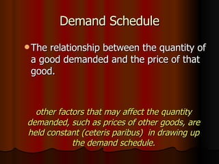 Demand Schedule The relationship between the quantity of a good demanded and the price of that good. other factors that may affect the quantity demanded, such as prices of other goods, are held constant (ceteris paribus)  in drawing up the demand schedule. 