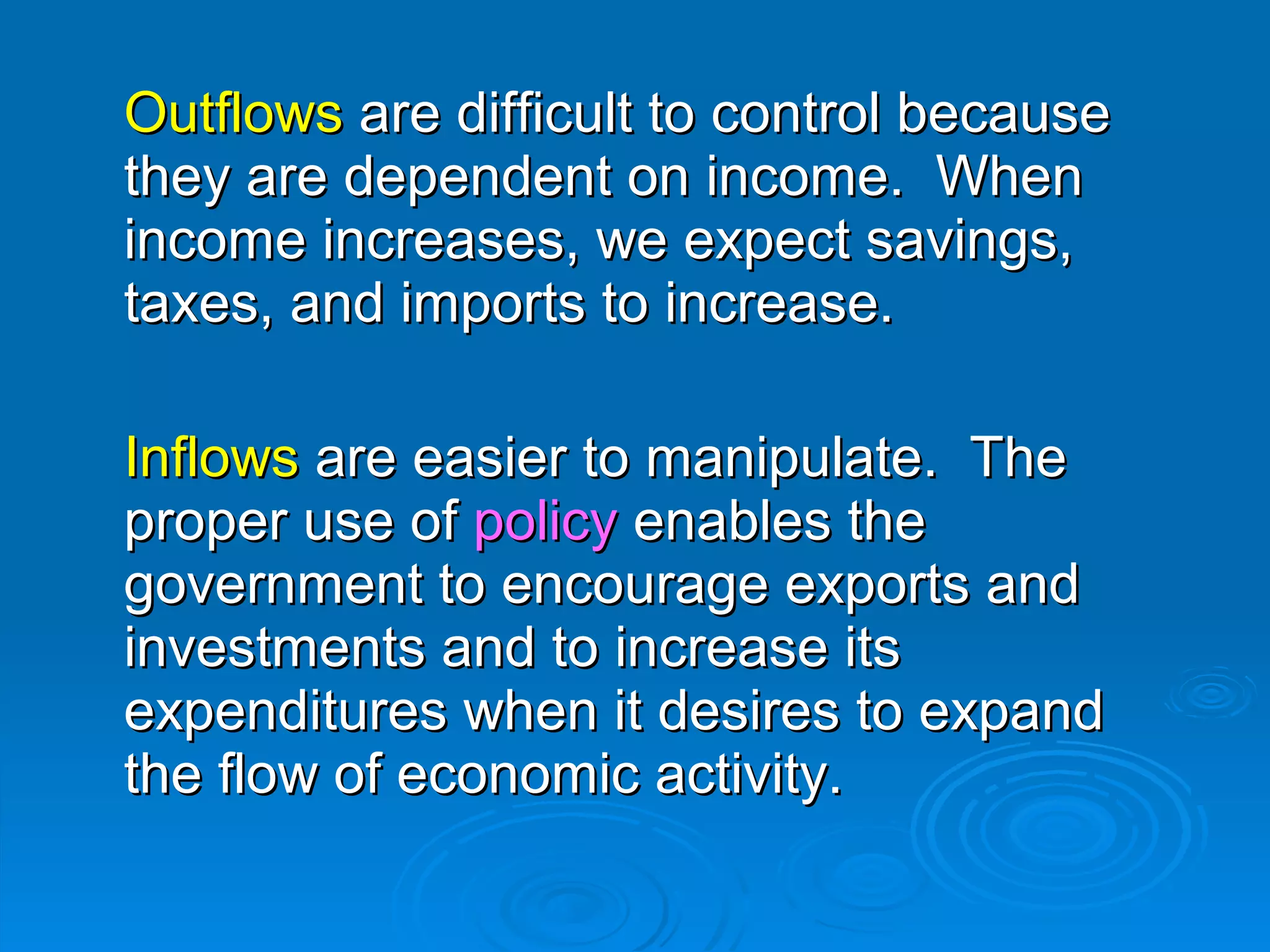Outflows are difficult to control because
they are dependent on income. When
income increases, we expect savings,
taxes, and imports to increase.

Inflows are easier to manipulate. The
proper use of policy enables the
government to encourage exports and
investments and to increase its
expenditures when it desires to expand
the flow of economic activity.
 