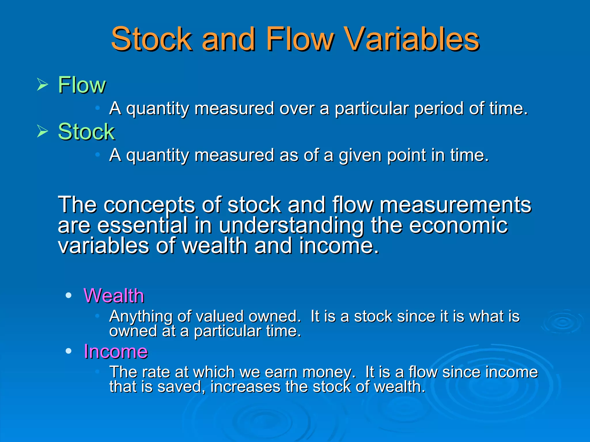 Stock and Flow Variables
   Flow
         • A quantity measured over a particular period of time.
   Stock
         • A quantity measured as of a given point in time.


    The concepts of stock and flow measurements
    are essential in understanding the economic
    variables of wealth and income.

       Wealth
         • Anything of valued owned. It is a stock since it is what is
           owned at a particular time.
       Income
         • The rate at which we earn money. It is a flow since income
           that is saved, increases the stock of wealth.
 