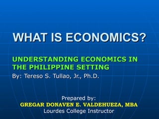 WHAT IS ECONOMICS? UNDERSTANDING ECONOMICS IN THE PHILIPPINE SETTING By: Tereso S. Tullao, Jr., Ph.D. Prepared by: GREGAR DONAVEN E. VALDEHUEZA, MBA Lourdes College Instructor 