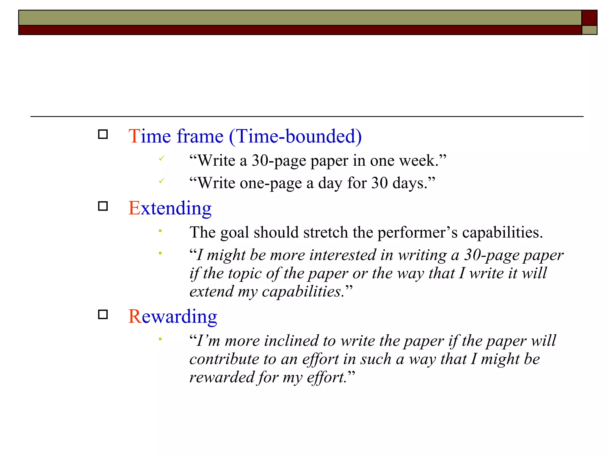 T ime frame (Time-bounded) “Write a 30-page paper in one week.” “Write one-page a day for 30 days.” E xtending The goal should stretch the performer’s capabilities. “ I might be more interested in writing a 30-page paper if the topic of the paper or the way that I write it will extend my capabilities. ” R ewarding “ I’m more inclined to write the paper if the paper will contribute to an effort in such a way that I might be rewarded for my effort. ” 