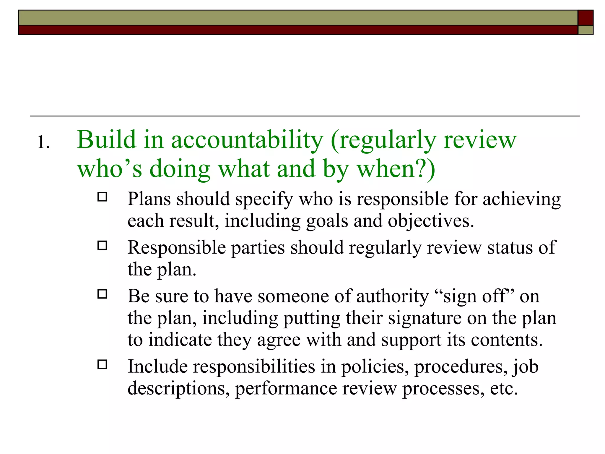 Build in accountability (regularly review who’s doing what and by when?) Plans should specify who is responsible for achieving each result, including goals and objectives. Responsible parties should regularly review status of the plan. Be sure to have someone of authority “sign off” on the plan, including putting their signature on the plan to indicate they agree with and support its contents. Include responsibilities in policies, procedures, job descriptions, performance review processes, etc. 