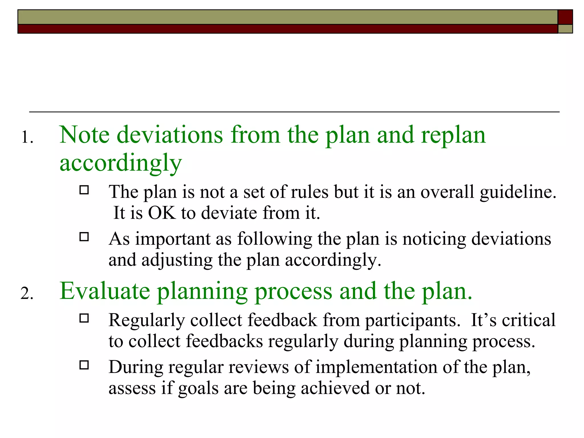 Note deviations from the plan and replan accordingly The plan is not a set of rules but it is an overall guideline.  It is OK to deviate from it. As important as following the plan is noticing deviations and adjusting the plan accordingly. Evaluate planning process and the plan. Regularly collect feedback from participants.  It’s critical to collect feedbacks regularly during planning process. During regular reviews of implementation of the plan, assess if goals are being achieved or not. 