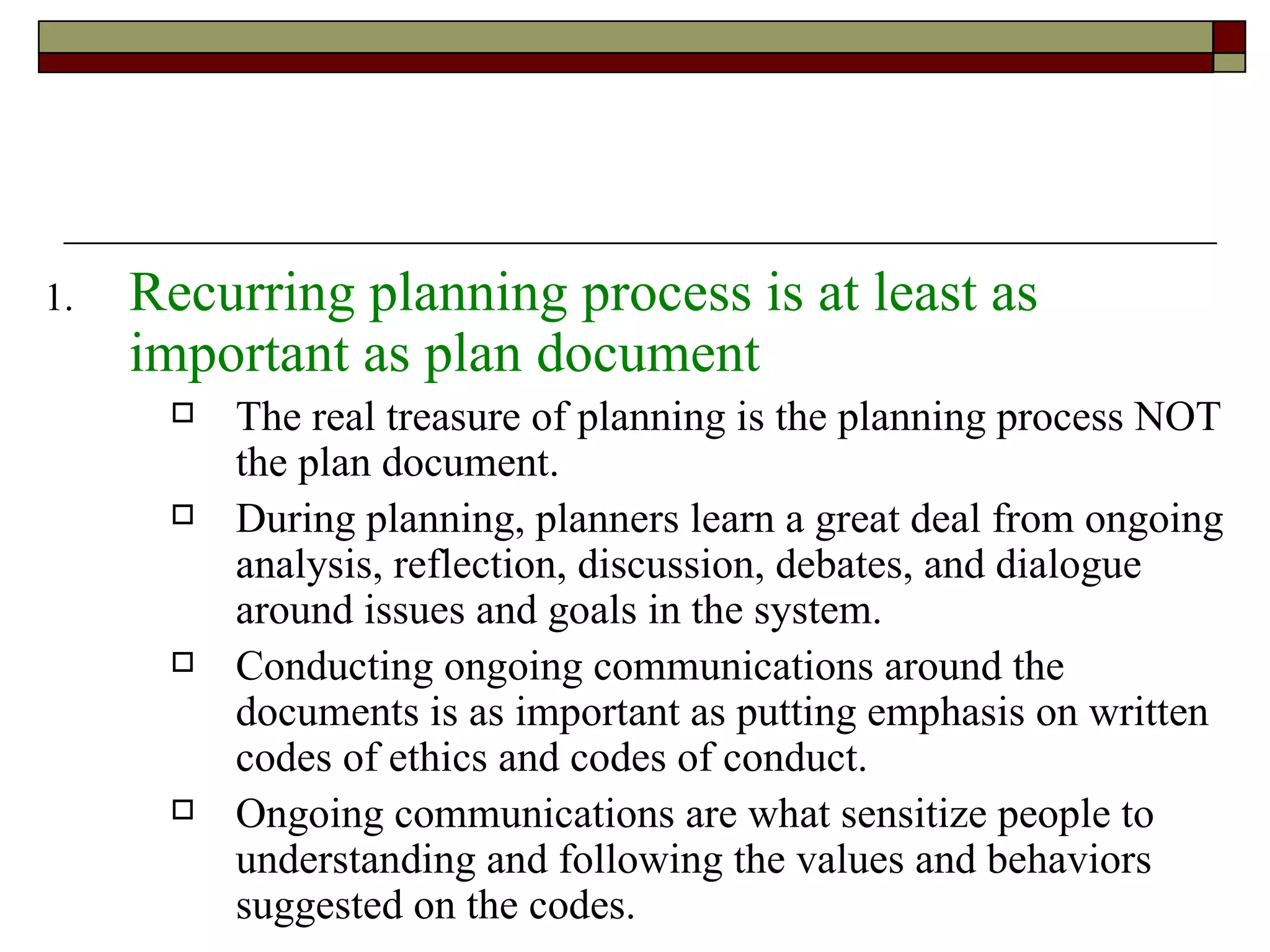 Recurring planning process is at least as important as plan document The real treasure of planning is the planning process NOT the plan document. During planning, planners learn a great deal from ongoing analysis, reflection, discussion, debates, and dialogue around issues and goals in the system. Conducting ongoing communications around the documents is as important as putting emphasis on written codes of ethics and codes of conduct. Ongoing communications are what sensitize people to understanding and following the values and behaviors suggested on the codes. 