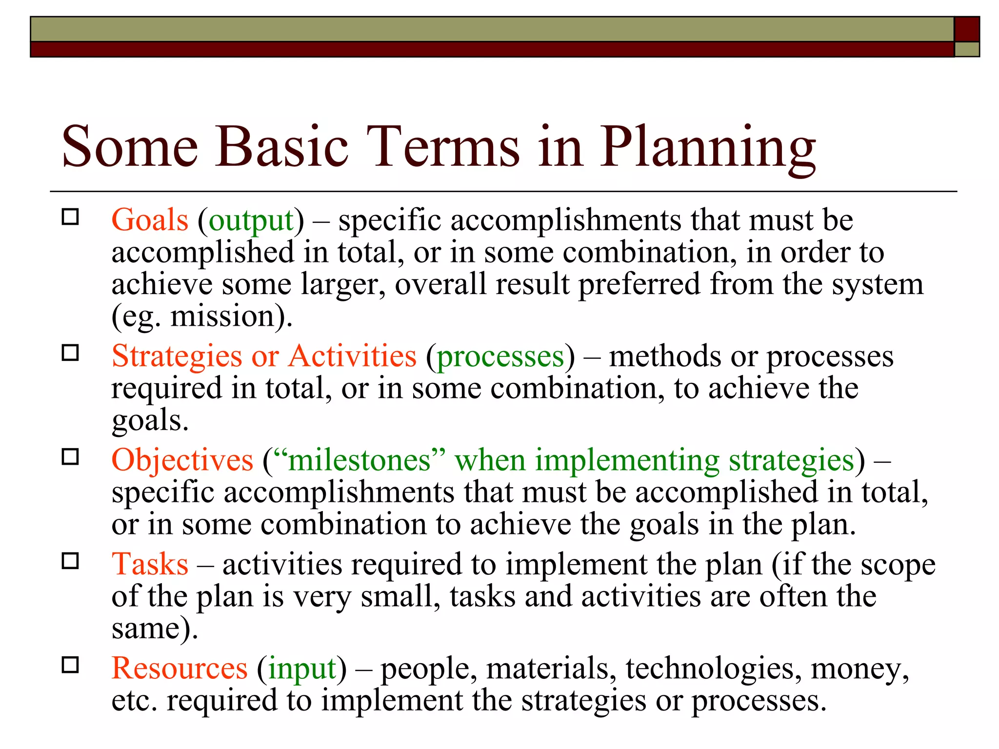 Some Basic Terms in Planning Goals  ( output ) – specific accomplishments that must be accomplished in total, or in some combination, in order to achieve some larger, overall result preferred from the system (eg. mission). Strategies or Activities  ( processes ) – methods or processes required in total, or in some combination, to achieve the goals. Objectives  ( “milestones” when implementing strategies ) – specific accomplishments that must be accomplished in total, or in some combination to achieve the goals in the plan. Tasks  – activities required to implement the plan (if the scope of the plan is very small, tasks and activities are often the same). Resources  ( input ) – people, materials, technologies, money, etc. required to implement the strategies or processes. 
