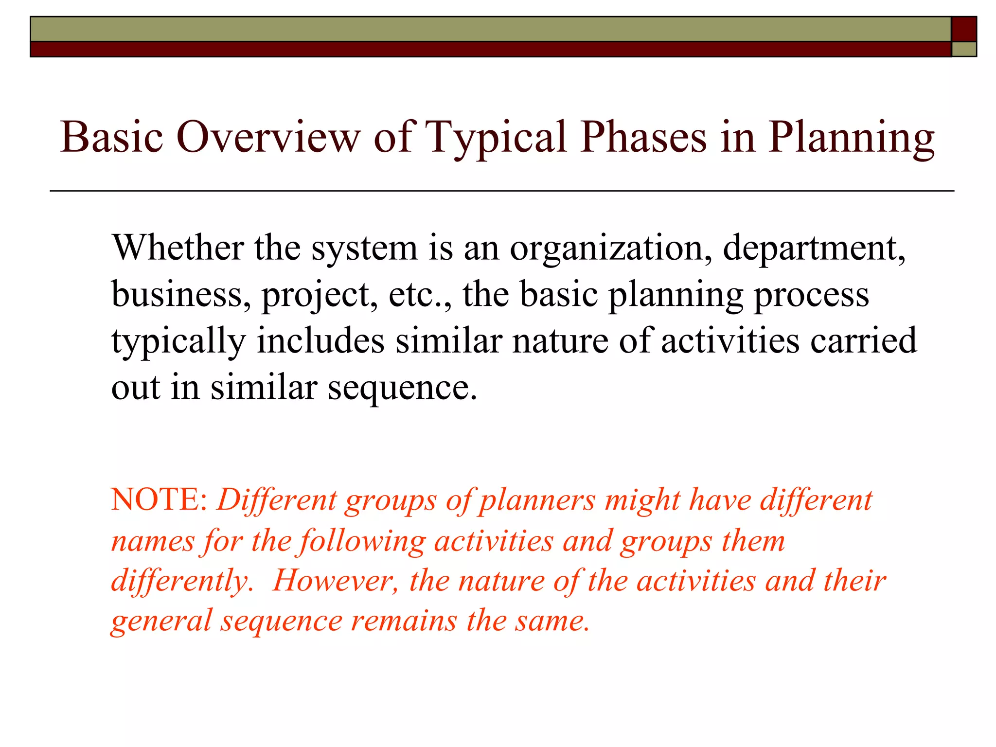 Basic Overview of Typical Phases in Planning Whether the system is an organization, department, business, project, etc., the basic planning process typically includes similar nature of activities carried out in similar sequence. NOTE:  Different groups of planners might have different names for the following activities and groups them differently.  However, the nature of the activities and their general sequence remains the same. 