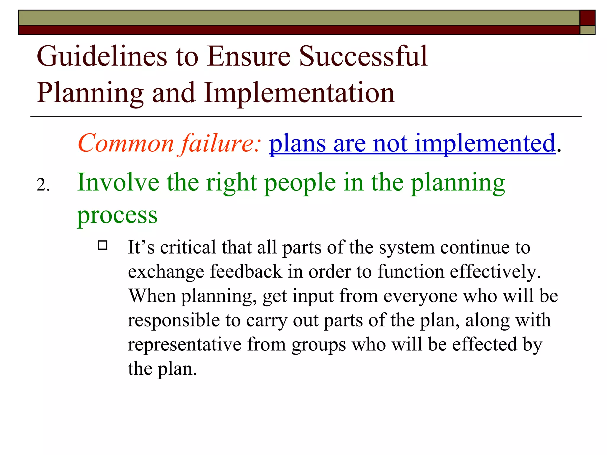 Guidelines to Ensure Successful Planning and Implementation Common failure:   plans are not implemented . Involve the right people in the planning process It’s critical that all parts of the system continue to exchange feedback in order to function effectively.  When planning, get input from everyone who will be responsible to carry out parts of the plan, along with representative from groups who will be effected by the plan. 