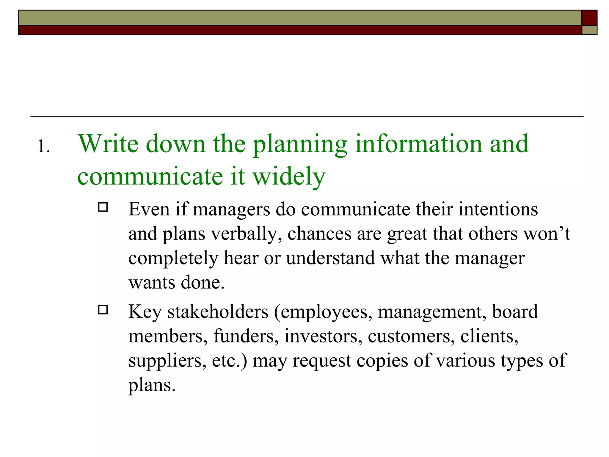 Write down the planning information and communicate it widely Even if managers do communicate their intentions and plans verbally, chances are great that others won’t completely hear or understand what the manager wants done. Key stakeholders (employees, management, board members, funders, investors, customers, clients, suppliers, etc.) may request copies of various types of plans. 