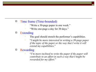 T ime frame (Time-bounded) “Write a 30-page paper in one week.” “Write one-page a day for 30 days.” E xtending The goal should stretch the performer’s capabilities. “ I might be more interested in writing a 30-page paper if the topic of the paper or the way that I write it will extend my capabilities. ” R ewarding “ I’m more inclined to write the paper if the paper will contribute to an effort in such a way that I might be rewarded for my effort. ” 