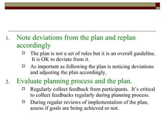 Note deviations from the plan and replan accordingly The plan is not a set of rules but it is an overall guideline.  It is OK to deviate from it. As important as following the plan is noticing deviations and adjusting the plan accordingly. Evaluate planning process and the plan. Regularly collect feedback from participants.  It’s critical to collect feedbacks regularly during planning process. During regular reviews of implementation of the plan, assess if goals are being achieved or not. 