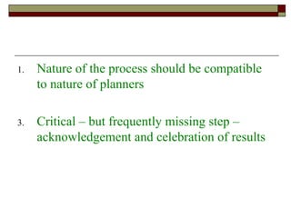 Nature of the process should be compatible to nature of planners Critical – but frequently missing step – acknowledgement and celebration of results 