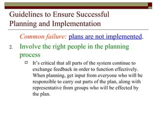 Guidelines to Ensure Successful Planning and Implementation Common failure:   plans are not implemented . Involve the right people in the planning process It’s critical that all parts of the system continue to exchange feedback in order to function effectively.  When planning, get input from everyone who will be responsible to carry out parts of the plan, along with representative from groups who will be effected by the plan. 