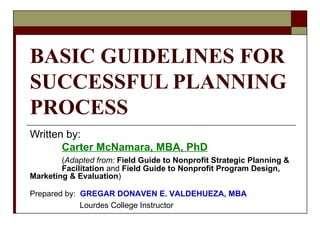BASIC GUIDELINES FOR SUCCESSFUL PLANNING PROCESS Written by: Carter McNamara, MBA, PhD ( Adapted from:   Field Guide to Nonprofit Strategic Planning &  Facilitation  and  Field Guide to Nonprofit Program Design,  Marketing & Evaluation ) Prepared by:  GREGAR DONAVEN E. VALDEHUEZA, MBA   Lourdes College Instructor 