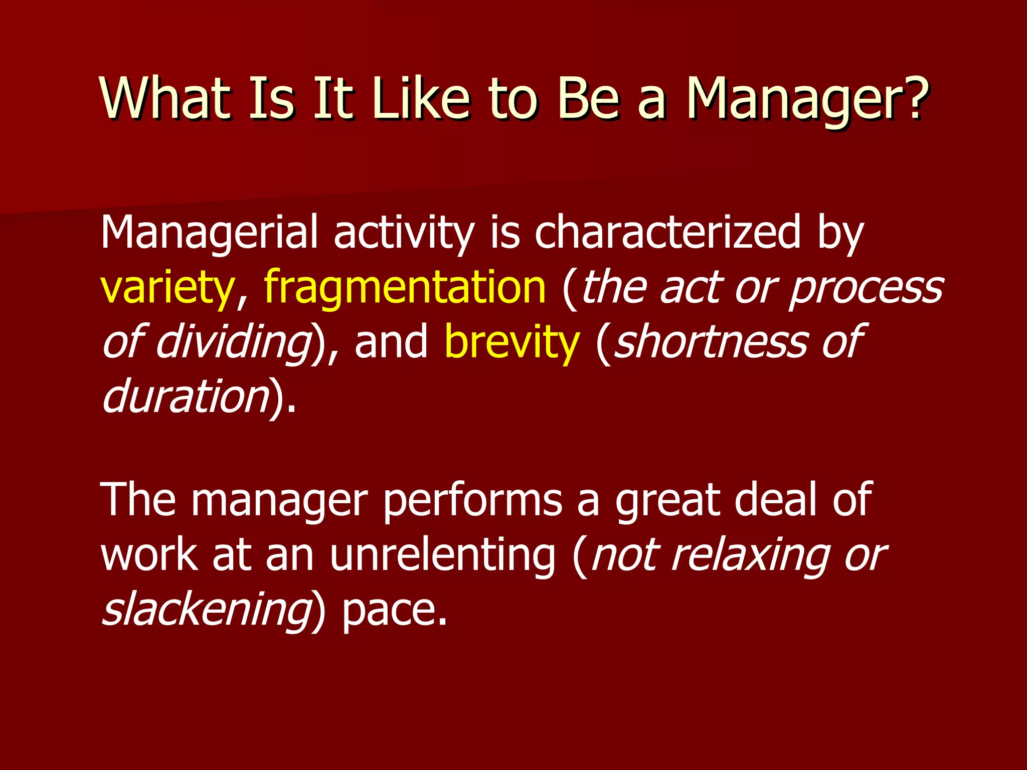 What Is It Like to Be a Manager? Managerial activity is characterized by  variety ,  fragmentation  ( the act or process of dividing ), and  brevity  ( shortness of duration ). The manager performs a great deal of work at an unrelenting ( not relaxing or slackening ) pace. 
