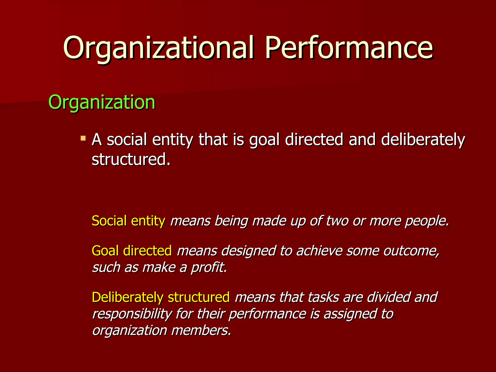 Organizational Performance Organization A social entity that is goal directed and deliberately structured. Social entity   means being made up of two or more people. Goal directed   means designed to achieve some outcome, such as make a profit. Deliberately structured   means that tasks are divided and responsibility for their performance is assigned to organization members. 