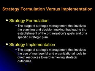 Strategy Formulation Versus Implementation Strategy Formulation The stage of strategic management that involves the planning and decision making that lead to the establishment of the organization’s goals and of a specific strategic plan. Strategy Implementation The stage of strategic management that involves the use of managerial and organizational tools to direct resources toward achieving strategic outcomes. 