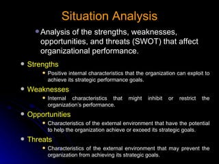 Situation Analysis Analysis of the strengths, weaknesses, opportunities, and threats (SWOT) that affect organizational performance. Strengths Positive internal characteristics that the organization can exploit to achieve its strategic performance goals. Weaknesses Internal characteristics that might inhibit or restrict the organization’s performance. Opportunities Characteristics of the external environment that have the potential to help the organization achieve or exceed its strategic goals. Threats Characteristics of the external environment that may prevent the organization from achieving its strategic goals. 