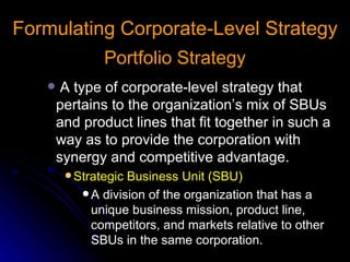 Formulating Corporate-Level Strategy Portfolio Strategy A type of corporate-level strategy that pertains to the organization’s mix of SBUs and product lines that fit together in such a way as to provide the corporation with synergy and competitive advantage. Strategic Business Unit (SBU) A division of the organization that has a unique business mission, product line, competitors, and markets relative to other SBUs in the same corporation. 