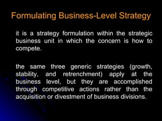 Formulating Business-Level Strategy it is a strategy formulation within the strategic business unit in which the concern is how to compete. the same three generic strategies (growth, stability, and retrenchment) apply at the business level, but they are accomplished through competitive actions rather than the acquisition or divestment of business divisions. 