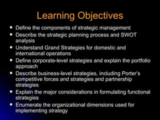 Learning Objectives Define the components of strategic management Describe the strategic planning process and SWOT analysis Understand Grand Strategies for domestic and international operations Define corporate-level strategies and explain the portfolio approach Describe business-level strategies, including Porter’s competitive forces and strategies and partnership strategies Explain the major considerations in formulating functional strategies Enumerate the organizational dimensions used for implementing strategy 