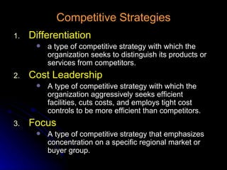 Competitive Strategies Differentiation a type of competitive strategy with which the organization seeks to distinguish its products or services from competitors. Cost Leadership A type of competitive strategy with which the organization aggressively seeks efficient facilities, cuts costs, and employs tight cost controls to be more efficient than competitors. Focus A type of competitive strategy that emphasizes concentration on a specific regional market or buyer group. 