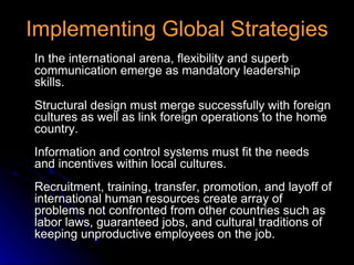 Implementing Global Strategies In the international arena, flexibility and superb communication emerge as mandatory leadership skills. Structural design must merge successfully with foreign cultures as well as link foreign operations to the home country. Information and control systems must fit the needs and incentives within local cultures. Recruitment, training, transfer, promotion, and layoff of international human resources create array of problems not confronted from other countries such as labor laws, guaranteed jobs, and cultural traditions of keeping unproductive employees on the job. 
