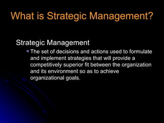 What is Strategic Management? Strategic Management The set of decisions and actions used to formulate and implement strategies that will provide a competitively superior fit between the organization and its environment so as to achieve organizational goals. 