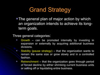 Grand Strategy The general plan of major action by which an organization intends to achieve its long-term goals. Three general categories : Growth  – can be promoted internally by investing in expansion or externally by acquiring additional business divisions. Stability (pause strategy)  – that the organization wants to remain the same size or grow slowly and in a controlled fashion. Retrenchment  – that the organization goes through period of forced decline by either shrinking current business units or selling off or liquidating entire business. 