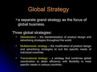 Global Strategy a separate grand strategy as the focus of global business. Three global strategies: Globalization  – the standardization of product design and advertising strategies throughout the world. Multidomestic strategy  – the modification of product design and advertising strategies to suit the specific needs of individual countries. Transnational strategy  – a strategy that combines global coordination to attain efficiency with flexibility to meet specific needs in various countries. 
