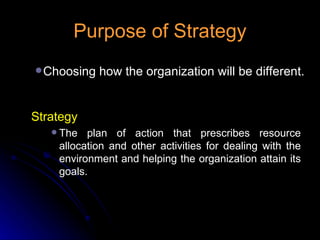Purpose of Strategy Choosing how the organization will be different. Strategy The plan of action that prescribes resource allocation and other activities for dealing with the environment and helping the organization attain its goals. 