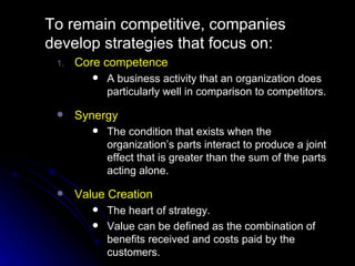 To remain competitive, companies develop strategies that focus on: Core competence A business activity that an organization does particularly well in comparison to competitors. Synergy The condition that exists when the organization’s parts interact to produce a joint effect that is greater than the sum of the parts acting alone. Value Creation The heart of strategy. Value can be defined as the combination of benefits received and costs paid by the customers. 