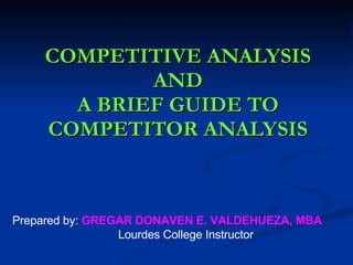 COMPETITIVE ANALYSIS AND A BRIEF GUIDE TO COMPETITOR ANALYSIS Prepared by:  GREGAR DONAVEN E. VALDEHUEZA, MBA Lourdes College Instructor 
