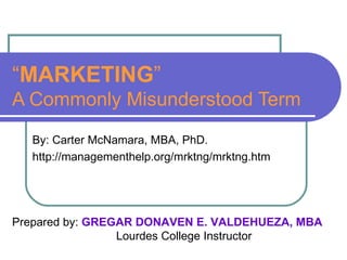 “ MARKETING ” A Commonly Misunderstood Term By: Carter McNamara, MBA, PhD. http://managementhelp.org/mrktng/mrktng.htm Prepared by:  GREGAR DONAVEN E. VALDEHUEZA, MBA Lourdes College Instructor 