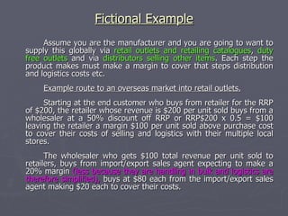 The import/export sales agent who makes $80 revenue each when selling to wholesalers, buys the unit direct from the manufacturer expecting to make a 15% margin because of their extensive links with wholesalers in the target country but minimal logistics, they buy at $80 x 0.85 = $68 each.  So having researched and established this route to that market for this product the manufacturer can plan to expect that "import/export sales agents" be offered terms equivalent to $68 of the RRP of $200 which could be described as "0.34 of RRP" or a 66% discount off RRP.  Note: The Manufacturer will know that to sell through that channel they can expect to get $68 each for these Mid range Hi-fi system which end customers like you or I pay the RRP of $200 each for in the shops.  (these figures are made up for example purposes, I have no idea what the relative margins are in this particular market) .  