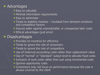 Advantages Easy to calculate Minimal information requirements Easy to administer Tends to stabilize markets – insulated from demand variations and competitive factors Ensures seller against unpredictable, or unexpected later costs Ethical advantages (just price – set standards of fairness in transaction) Disadvantages Provides no incentive for efficiency Tends to ignore the role of consumers Tends to ignore the role of competitors Use of historical accounting costs rather than replacement value Use of “normal” or “standard” output level to allocate fixed costs Inclusion of sunk costs rather than just using incremental (marginal) costs Ignores opportunity costs Contractors may not focus on performance because the cost is always covered by the client 